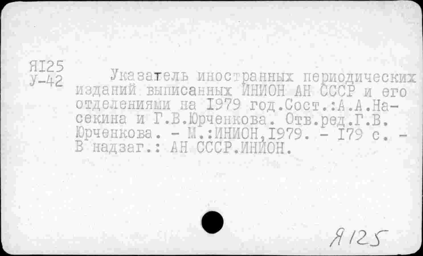 ﻿Я125
У-42
Указатель иностранных периодических изданий выписанных ИНИОН АН СССР и его отделениями на 1979 год.Сост.:А.А.На-секина и Г.В.Юрченкова. Отв.ред.Г.В. Юрченкова. - М.:ИНИОН,1979. - 179 с. -В надзаг.: АН СССР.ИНИОН.